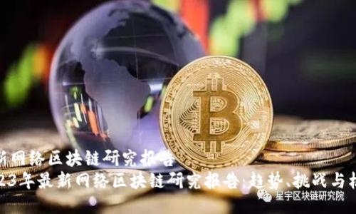 最新网络区块链研究报告  
2023年最新网络区块链研究报告：趋势、挑战与机遇
